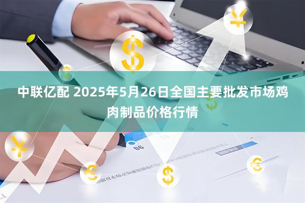 中联亿配 2025年5月26日全国主要批发市场鸡肉制品价格行情