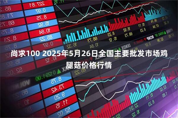 尚求100 2025年5月26日全国主要批发市场鸡腿菇价格行情