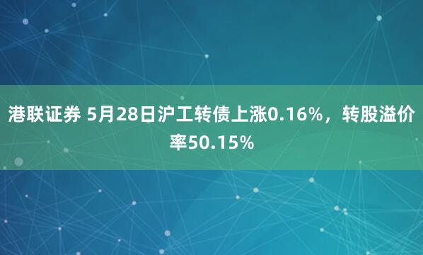 港联证券 5月28日沪工转债上涨0.16%，转股溢价率50.15%