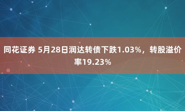 同花证券 5月28日润达转债下跌1.03%，转股溢价率19.23%