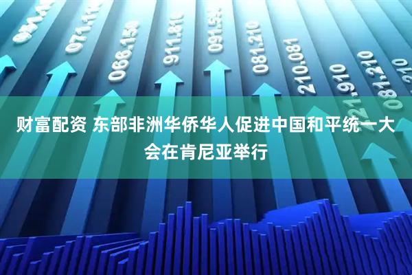 财富配资 东部非洲华侨华人促进中国和平统一大会在肯尼亚举行