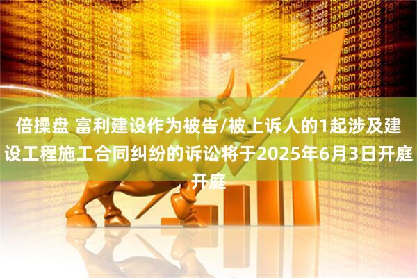 倍操盘 富利建设作为被告/被上诉人的1起涉及建设工程施工合同纠纷的诉讼将于2025年6月3日开庭