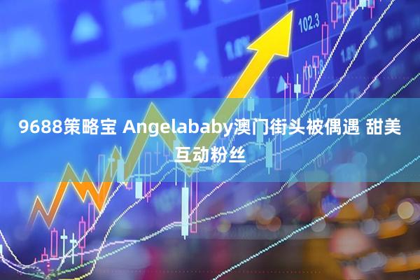 9688策略宝 Angelababy澳门街头被偶遇 甜美互动粉丝