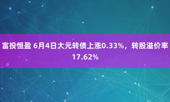 富投恒盈 6月4日大元转债上涨0.33%，转股溢价率17.62%