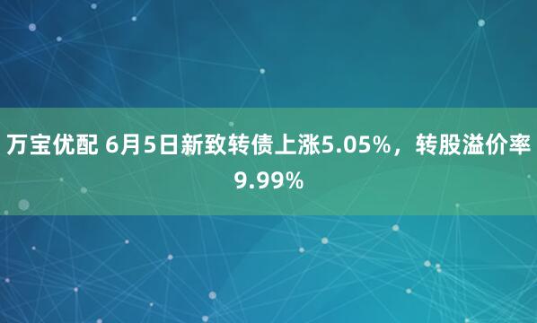 万宝优配 6月5日新致转债上涨5.05%，转股溢价率9.99%