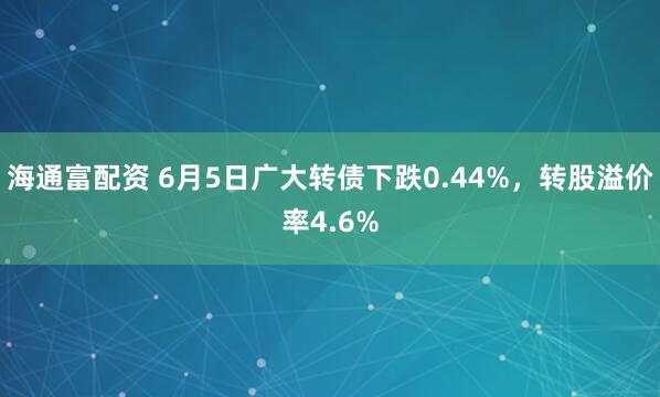 海通富配资 6月5日广大转债下跌0.44%，转股溢价率4.6%