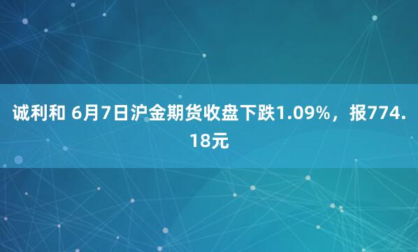 诚利和 6月7日沪金期货收盘下跌1.09%，报774.18元