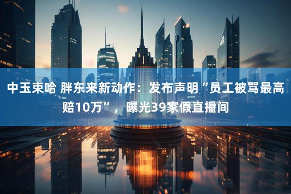 中玉束哈 胖东来新动作：发布声明“员工被骂最高赔10万”，曝光39家假直播间