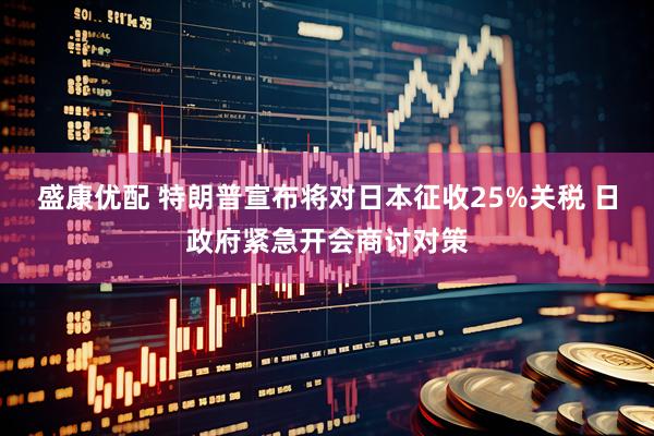 盛康优配 特朗普宣布将对日本征收25%关税 日政府紧急开会商讨对策