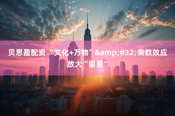 贝思盈配资 “文化+万物”&#32;乘数效应放大“留量”