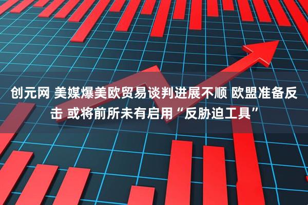 创元网 美媒爆美欧贸易谈判进展不顺 欧盟准备反击 或将前所未有启用“反胁迫工具”
