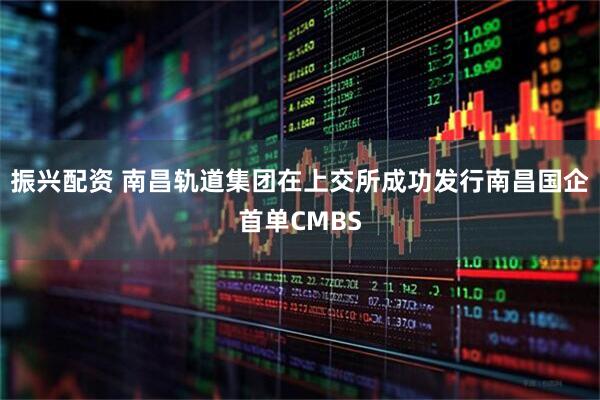 振兴配资 南昌轨道集团在上交所成功发行南昌国企首单CMBS
