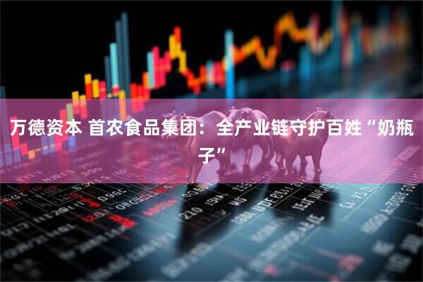 万德资本 首农食品集团：全产业链守护百姓“奶瓶子”