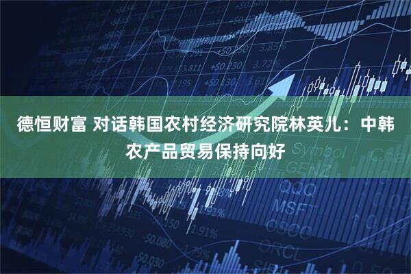 德恒财富 对话韩国农村经济研究院林英儿：中韩农产品贸易保持向好