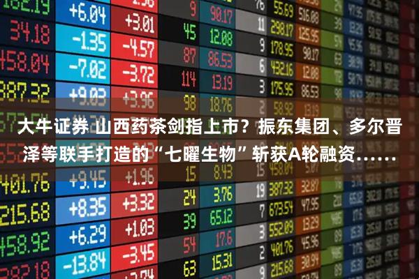 大牛证券 山西药茶剑指上市？振东集团、多尔晋泽等联手打造的“七曜生物”斩获A轮融资……