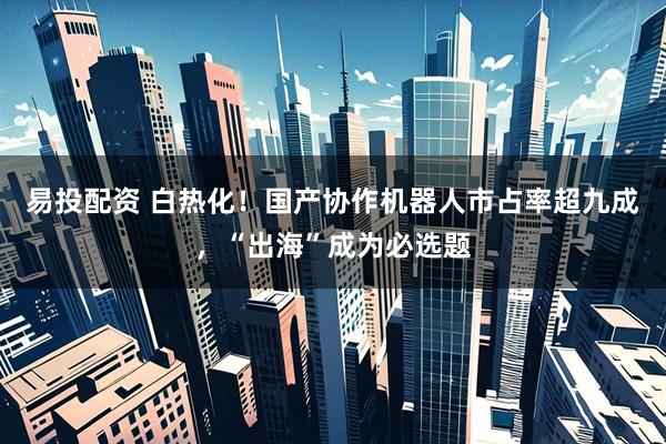 易投配资 白热化！国产协作机器人市占率超九成，“出海”成为必选题