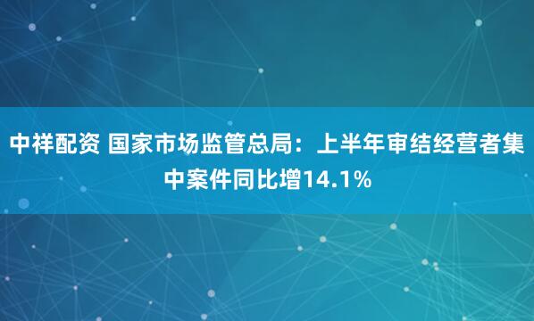 中祥配资 国家市场监管总局：上半年审结经营者集中案件同比增14.1%