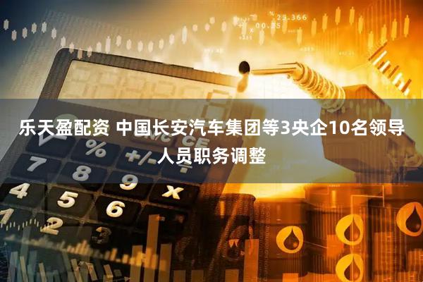 乐天盈配资 中国长安汽车集团等3央企10名领导人员职务调整