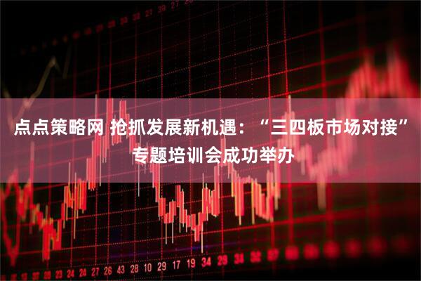 点点策略网 抢抓发展新机遇：“三四板市场对接” 专题培训会成功举办