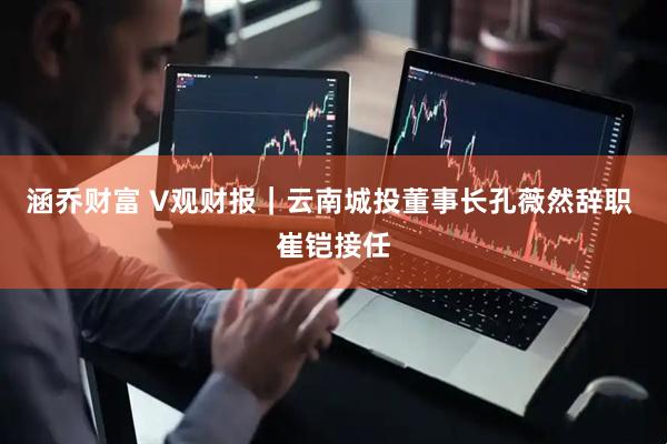 涵乔财富 V观财报｜云南城投董事长孔薇然辞职 崔铠接任