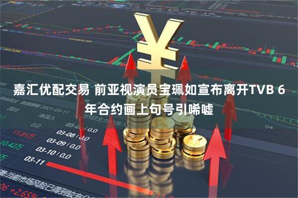 嘉汇优配交易 前亚视演员宝珮如宣布离开TVB 6年合约画上句号引唏嘘