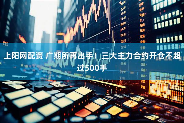 上阳网配资 广期所再出手！三大主力合约开仓不超过500手