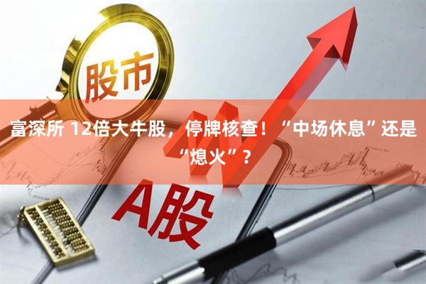 富深所 12倍大牛股，停牌核查！“中场休息”还是“熄火”？