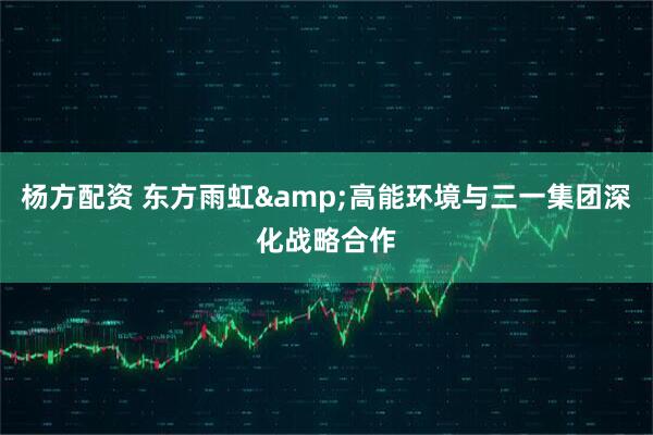 杨方配资 东方雨虹&高能环境与三一集团深化战略合作