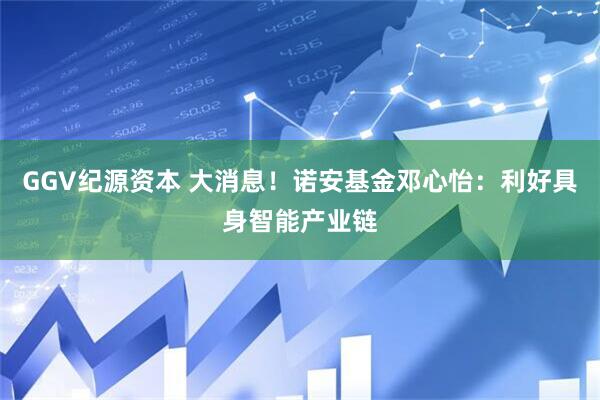 GGV纪源资本 大消息！诺安基金邓心怡：利好具身智能产业链