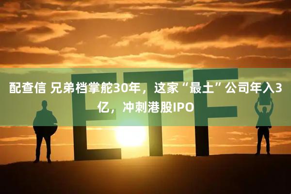 配查信 兄弟档掌舵30年，这家“最土”公司年入3亿，冲刺港股IPO