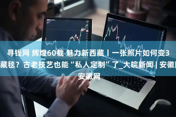 寻钱网 辉煌60载 魅力新西藏丨一张照片如何变3D藏毯？古老技艺也能“私人定制”了_大皖新闻 | 安徽网