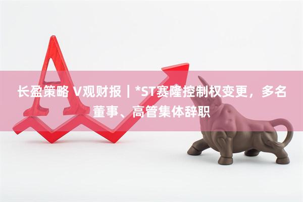 长盈策略 V观财报｜*ST赛隆控制权变更，多名董事、高管集体辞职