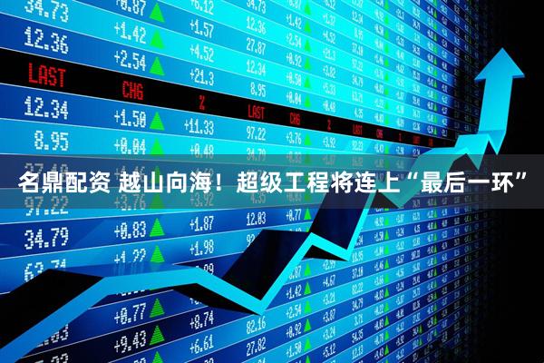 名鼎配资 越山向海！超级工程将连上“最后一环”
