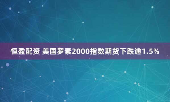 恒盈配资 美国罗素2000指数期货下跌逾1.5%