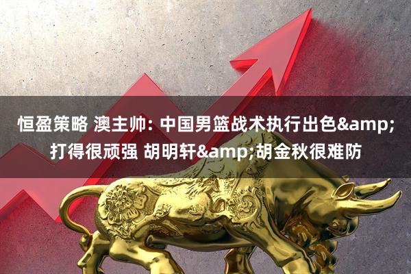 恒盈策略 澳主帅: 中国男篮战术执行出色&打得很顽强 胡明轩&胡金秋很难防