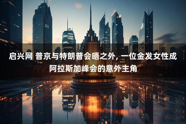启兴网 普京与特朗普会晤之外, 一位金发女性成阿拉斯加峰会的意外主角