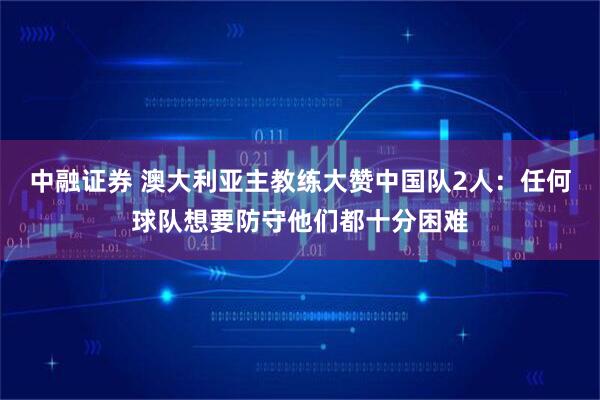 中融证券 澳大利亚主教练大赞中国队2人：任何球队想要防守他们都十分困难