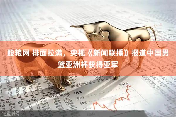股粮网 排面拉满，央视《新闻联播》报道中国男篮亚洲杯获得亚军