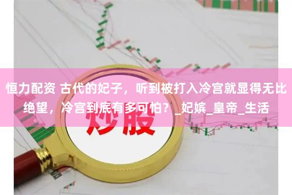 恒力配资 古代的妃子，听到被打入冷宫就显得无比绝望，冷宫到底有多可怕？_妃嫔_皇帝_生活