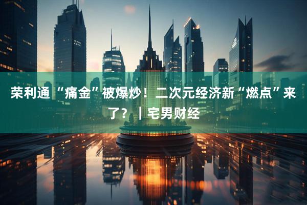 荣利通 “痛金”被爆炒！二次元经济新“燃点”来了？｜宅男财经