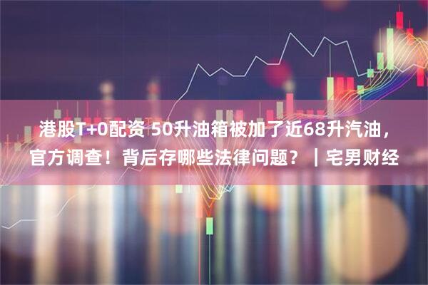 港股T+0配资 50升油箱被加了近68升汽油，官方调查！背后存哪些法律问题？｜宅男财经