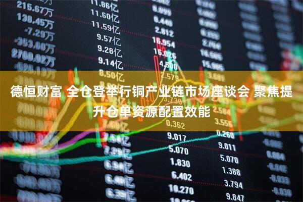 德恒财富 全仓登举行铜产业链市场座谈会 聚焦提升仓单资源配置效能