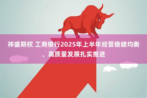 祥盛期权 工商银行2025年上半年经营稳健均衡、高质量发展扎实推进