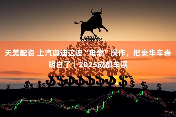 天美配资 上汽奥迪这波“电燃”操作，把豪华车卷明白了｜2025成都车展