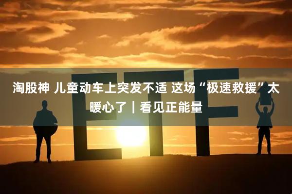 淘股神 儿童动车上突发不适 这场“极速救援”太暖心了｜看见正能量
