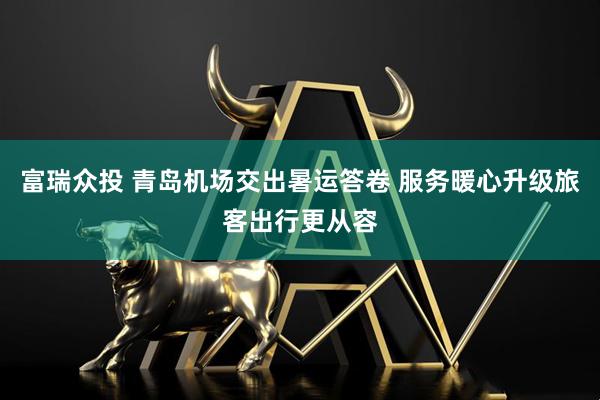 富瑞众投 青岛机场交出暑运答卷 服务暖心升级旅客出行更从容