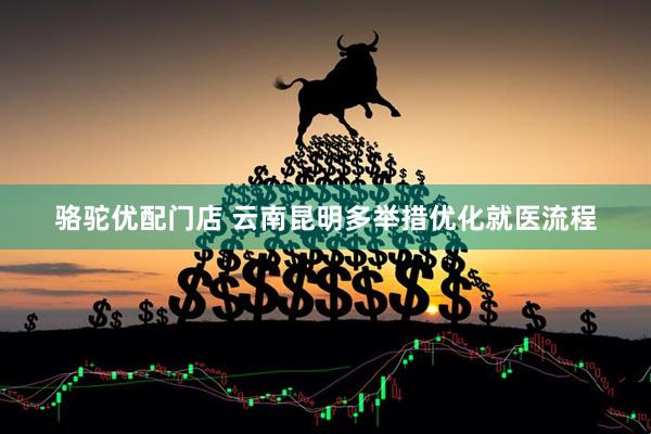 骆驼优配门店 云南昆明多举措优化就医流程