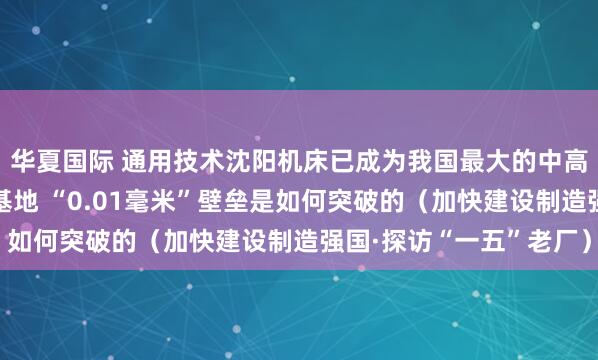 华夏国际 通用技术沈阳机床已成为我国最大的中高端数控机床研发生产基地 “0.01毫米”壁垒是如何突破的（加快建设制造强国·探访“一五”老厂）