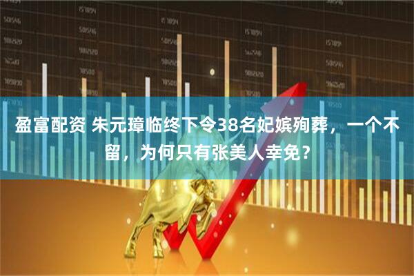 盈富配资 朱元璋临终下令38名妃嫔殉葬，一个不留，为何只有张美人幸免？
