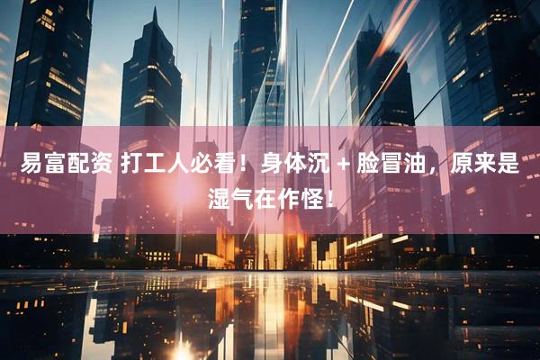 易富配资 打工人必看！身体沉 + 脸冒油，原来是湿气在作怪！